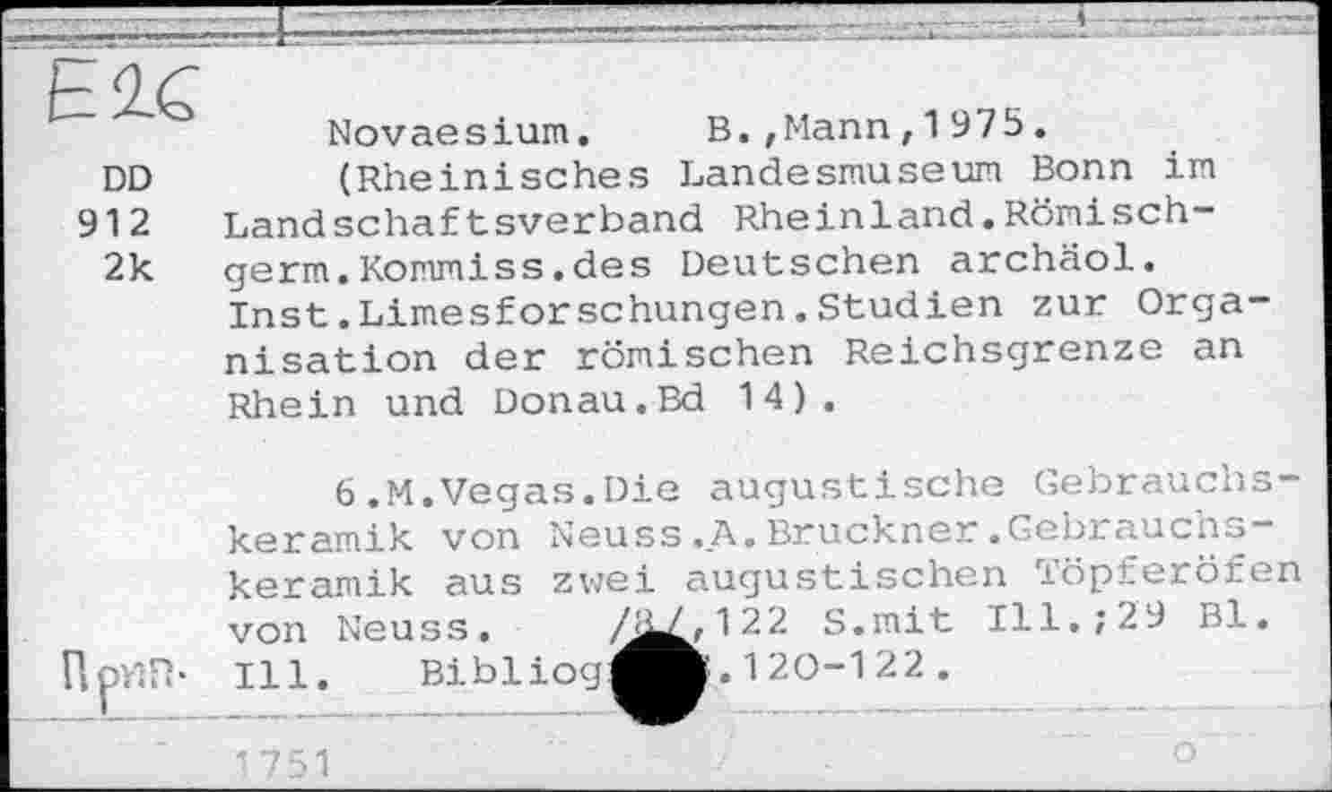 ﻿Е2С
DD
912
2k
Novaesium. B.,Mann,1975.
(Rheinisches Landesmuseum Bonn im Landschaftsverband Rheinland.Römisch-germ.Kommiss.des Deutschen archäol. Inst.Limesforschungen.Studien zur Orga nisation der römischen Reichsgrenze an Rhein und Donau.Bd 14).
UprtFb
6.M.Vegas.Die augustische Gebrauchskeramik von Neuss.A.Bruckner.Gebrauchskeramik aus zwei augustischen Töpferöfen von Neuss. ,^^2,12 2 S.mit Ill.; 29 Bl. Ill. Bibliog^^B. 1 20-1 22 .